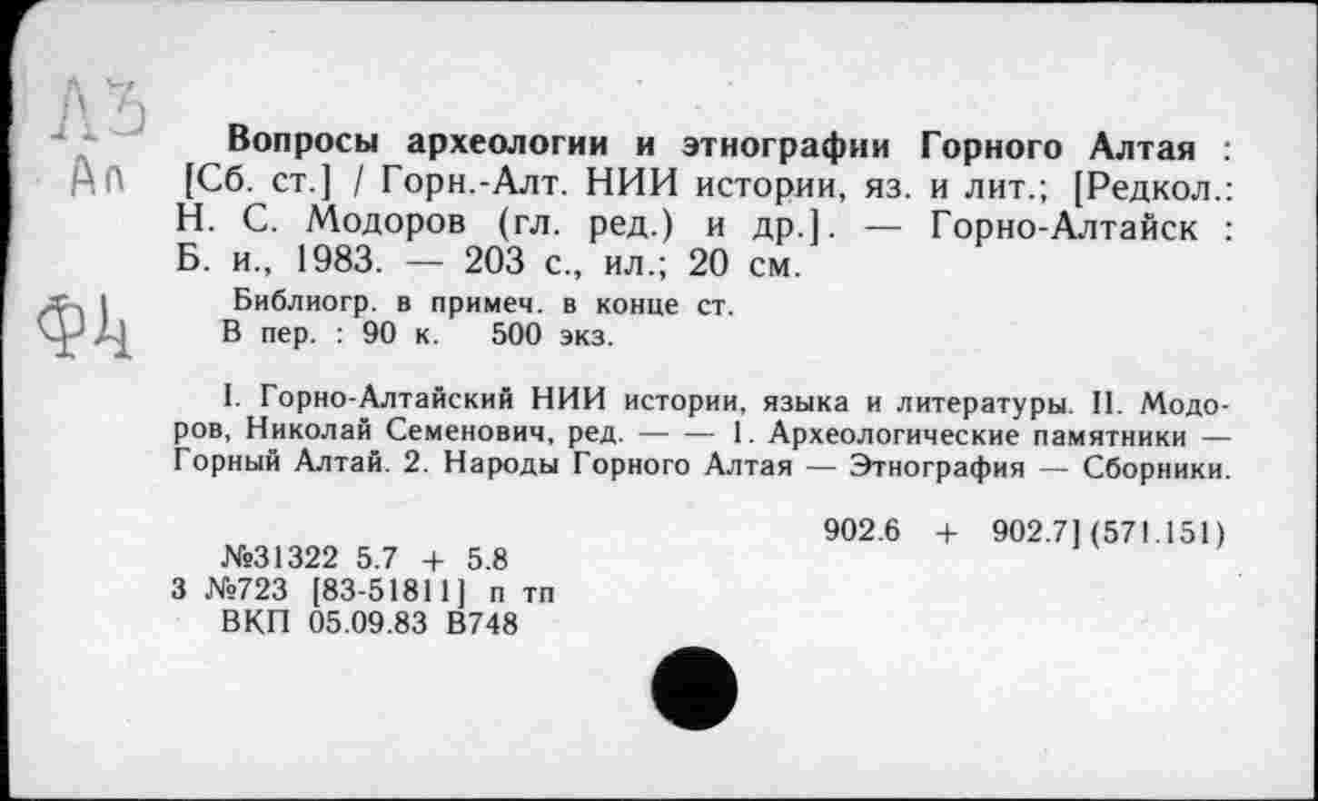 ﻿An
фіі
Вопросы археологии и этнографии Горного Алтая : [Сб. ст.] / Горн.-Алт. НИИ истории, яз. и лит.; [Редкол.: Н. С. Модоров (гл. ред.) и др.]. — Горно-Алтайск : Б. и., 1983. — 203 с., ил.; 20 см.
Библиогр. в примем, в конце ст.
В пер. : 90 к. 500 экз.
I. Горно-Алтайский НИИ истории, языка и литературы. II. Модоров, Николай Семенович, ред.----1. Археологические памятники —
Горный Алтай. 2. Народы Горного Алтая — Этнография — Сборники.
№31322 5.7 + 5.8 3 №723 [83-51811] п тп ВКП 05.09.83 В748
902.6 + 902.7](571.151)